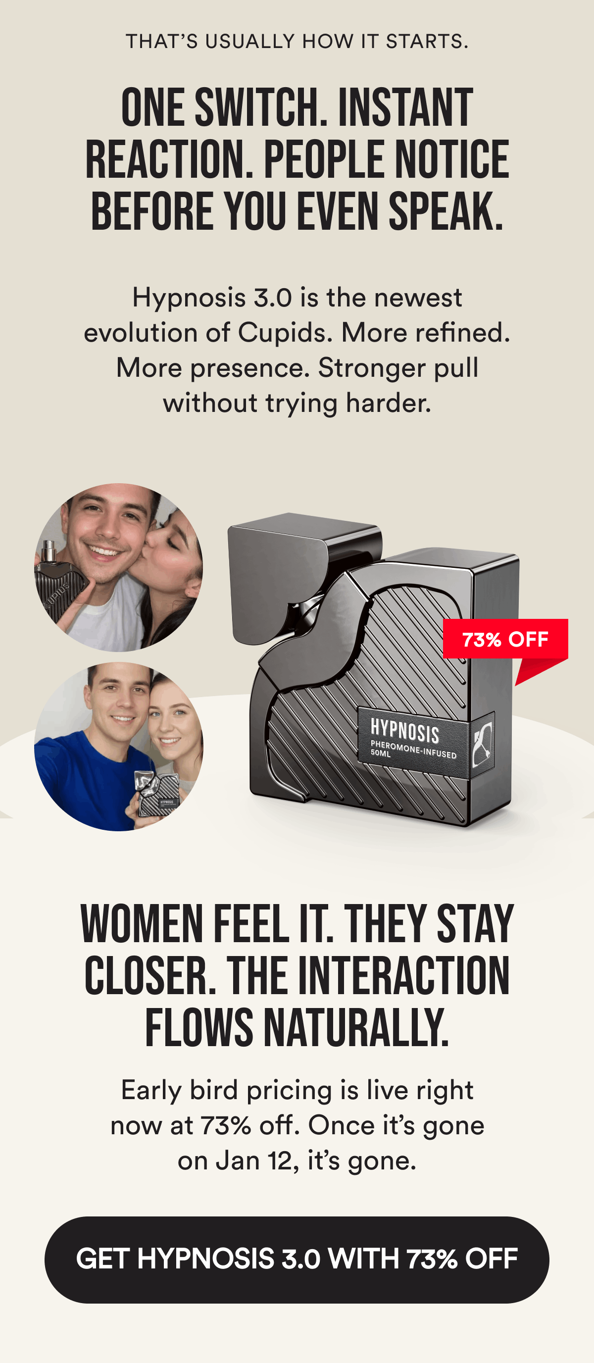 That's usually how it starts. One switch. Instant reaction. People notice before you even speak. Hypnosis 3.0 is the newest evolution of Cupids. More refined. More presence. Stronger pull without trying harder. Women feel it. They stay closer. The interaction flows naturally. Early bird pricing is live right now at 73% off. Once it's gone on Jan 12, it's gone. Get Hypnosis 3.0 With 73% OFF