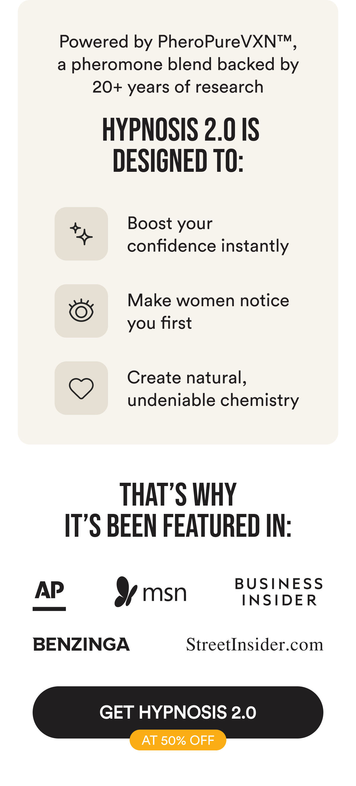 Powered by PheroPureVXN™, a pheromone blend backed by 20+ years of research. Hypnosis 2.0 is designed to: boost your confidence instantly, make women notice you first, create natural, undeniable chemistry. That's why it's been featured in AP, MSN, Business Insider, Benzinga, StreetInsider. Get Hypnosis 2.0 at 50% Off
