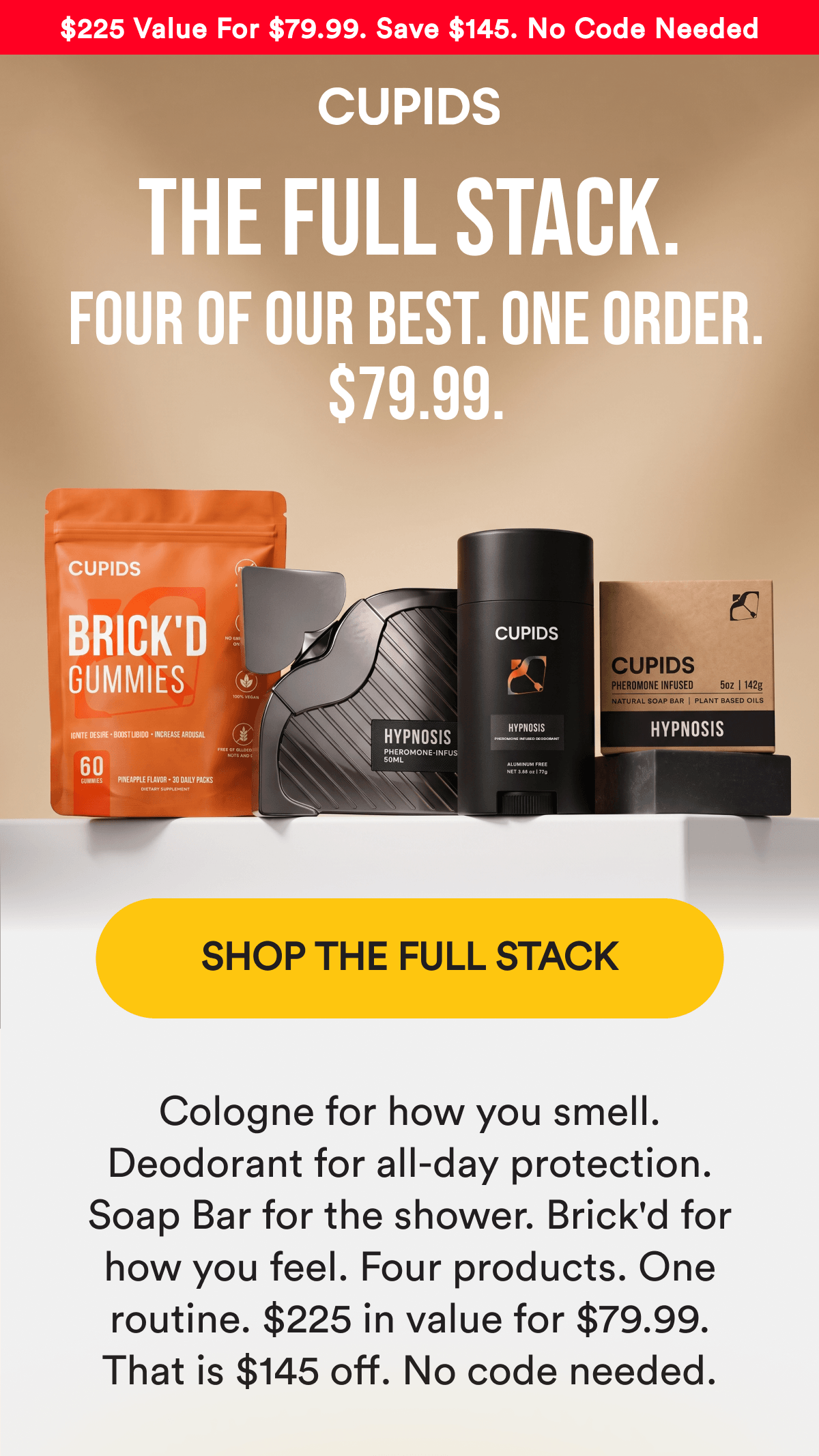 $225 Value For $79.99 — Save $145 — No Code Needed. THE FULL STACK. Four of our best. One order. $79.99. SHOP THE FULL STACK - Cologne for how you smell. Deodorant for all-day protection. Soap Bar for the shower. Brick'd for how you feel. Four products. One routine. $225 in value for $79.99. That is $145 off. No code needed.