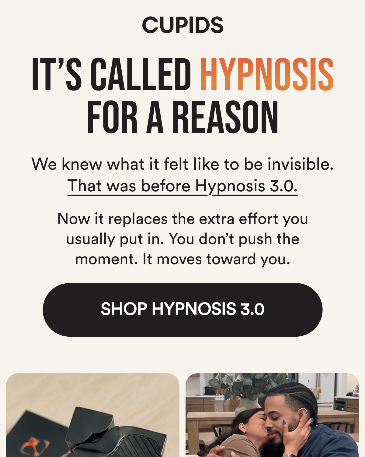 It's Called Hypnosis For A Reason We knew what it felt like to be invisible. That was before Hypnosis 3.0.  Now it replaces the extra effort you usually put in. You don't push the moment. It moves toward you. Shop Hypnosis 3.0
