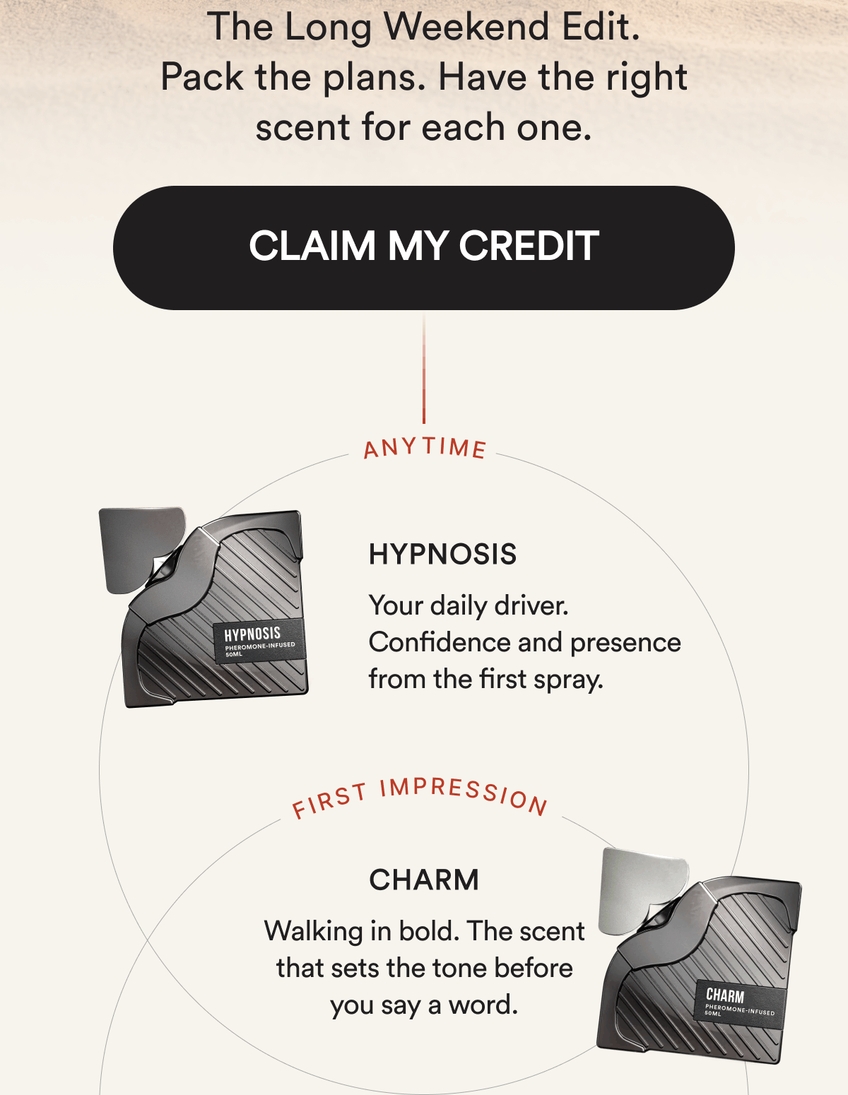 The Long Weekend Edit. Pack the plans. Have the right scent for each one. CLAIM MY CREDIT. ANYTIME. Hypnosis. Your daily driver. Confidence and presence from the first spray. FIRST IMPRESSION. Charm. Walking in bold. The scent that sets the tone before you say a word.