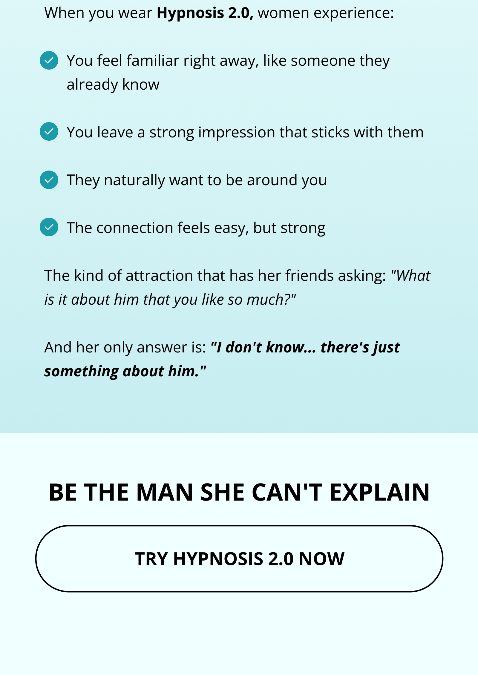 When you wear Hypnosis 2.0, women experience:  You feel familiar right away, like someone they already know  You leave a strong impression that sticks with them  They naturally want to be around you  The connection feels easy, but strong  The kind of attraction that has her friends asking: "What is it about him that you like so much?"  And her only answer is: "I don't know... there's just something about him." BE THE MAN SHE CAN'T EXPLAIN TRY HYPNOSIS 2.0 NOW
