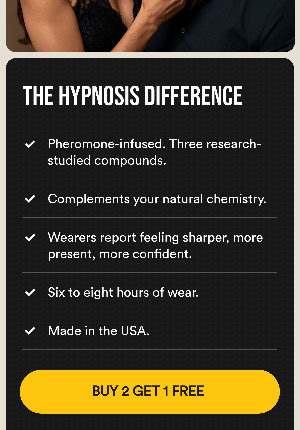 The Hypnosis Difference. Pheromone-infused. Three research-studied compounds. Complements your natural chemistry. Wearers report feeling sharper, more present, more confident. Six to eight hours of wear. Made in the USA. Buy 2 Get 1 Free.
