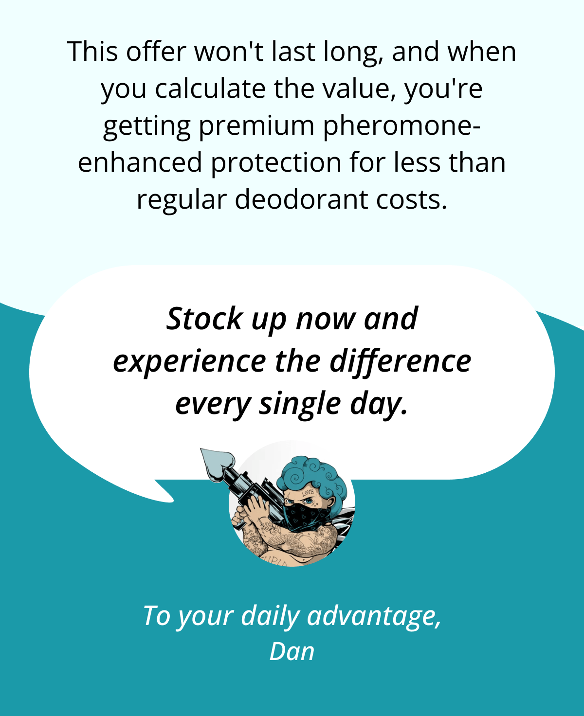 This offer won't last long, and when you calculate the value, you're getting premium pheromone-enhanced protection for less than regular deodorant costs. Stock up now and experience the difference every single day. To your daily advantage, Dan
