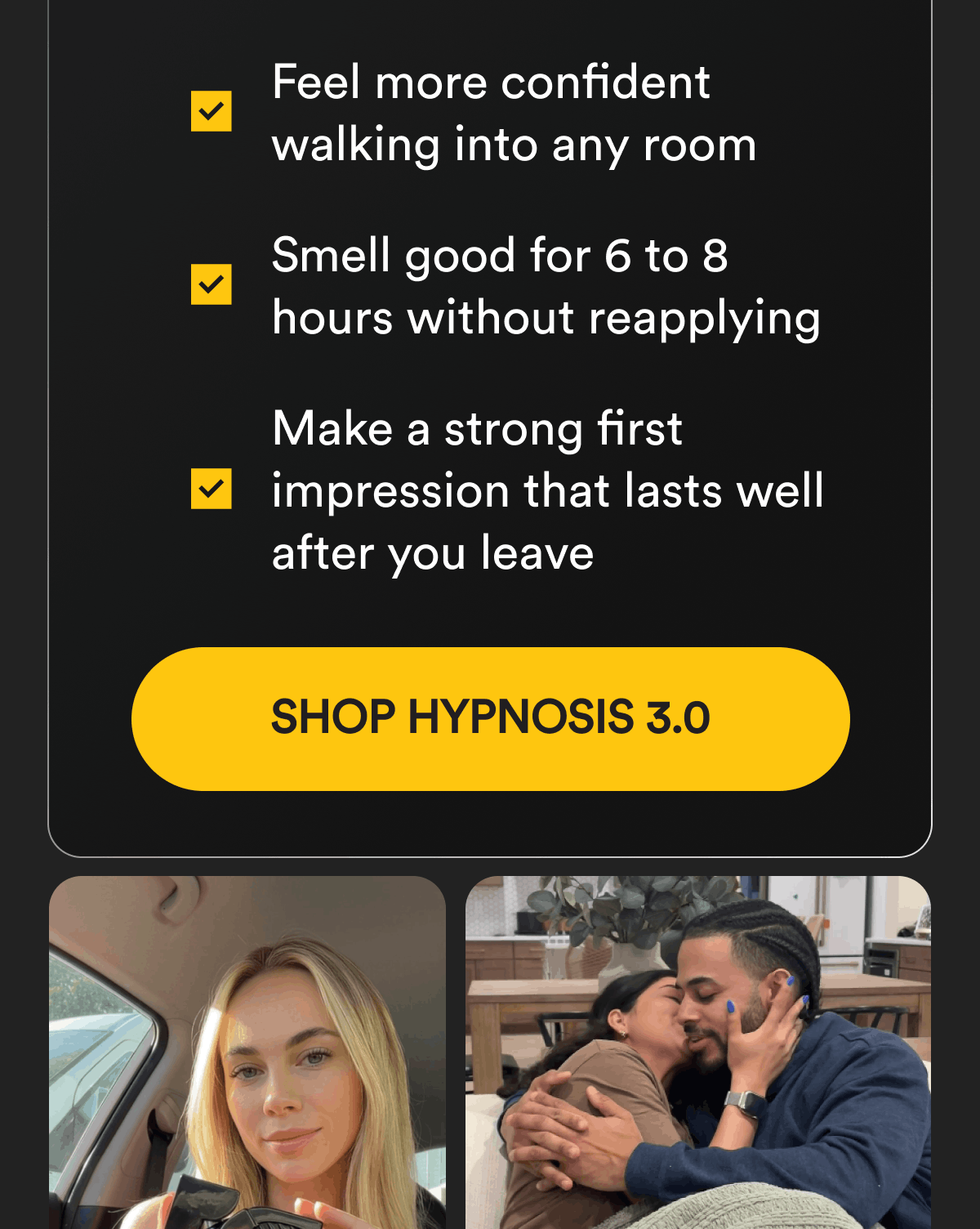 Feel more confident walking into any room. Smell good for 6 to 8 hours without reapplying. Make a strong first impression that lasts well after you leave. Shop Hypnosis 3.0.
