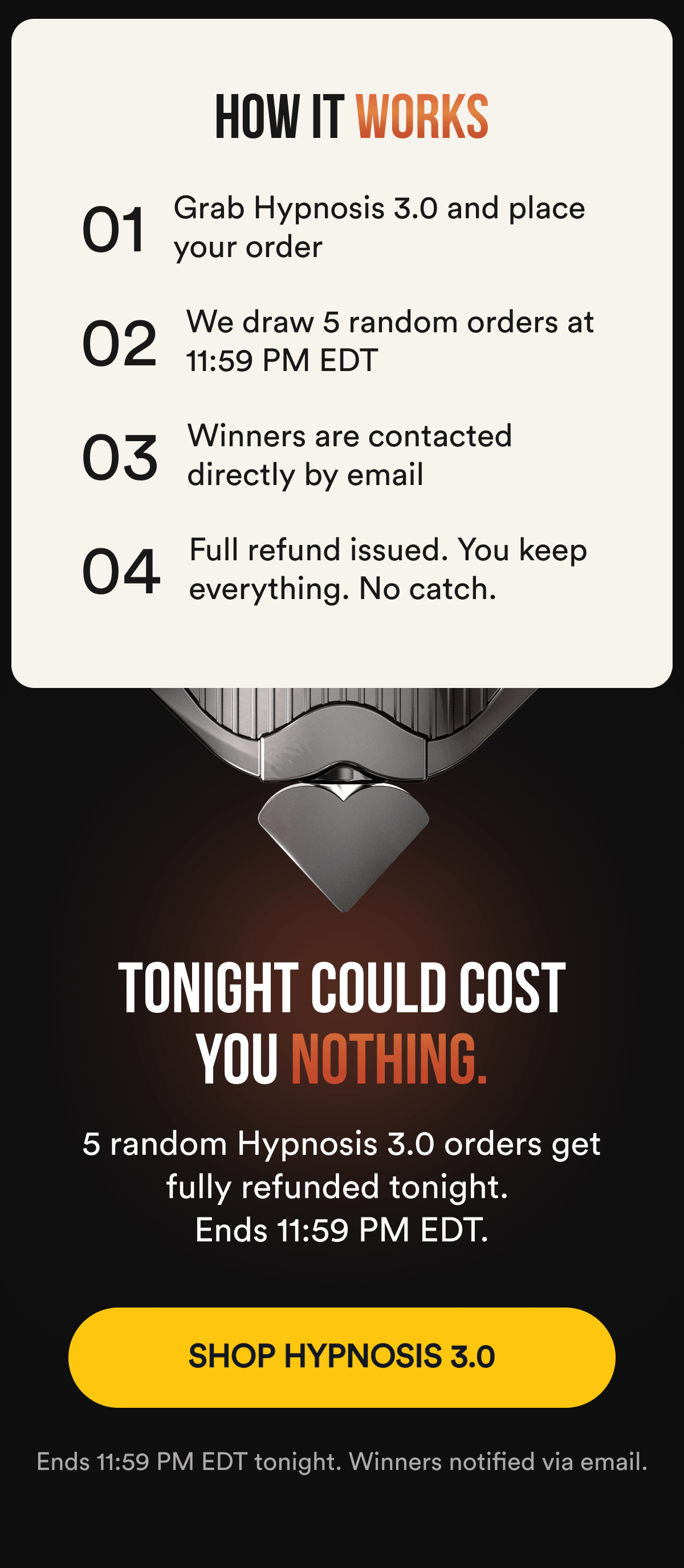 How it works 01 — Grab Hypnosis 3.0 and place your order 02 — We draw 5 random orders at 11:59 PM EDT 03 — Winners are contacted directly by email 04 — Full refund issued. You keep everything. No catch. TONIGHT COULD COST YOU NOTHING. 5 random Hypnosis 3.0 orders get fully refunded tonight. Ends 11:59 PM EDT. SHOP HYPNOSIS 3.0 - Ends 11:59 PM EDT tonight. Winners notified via email.