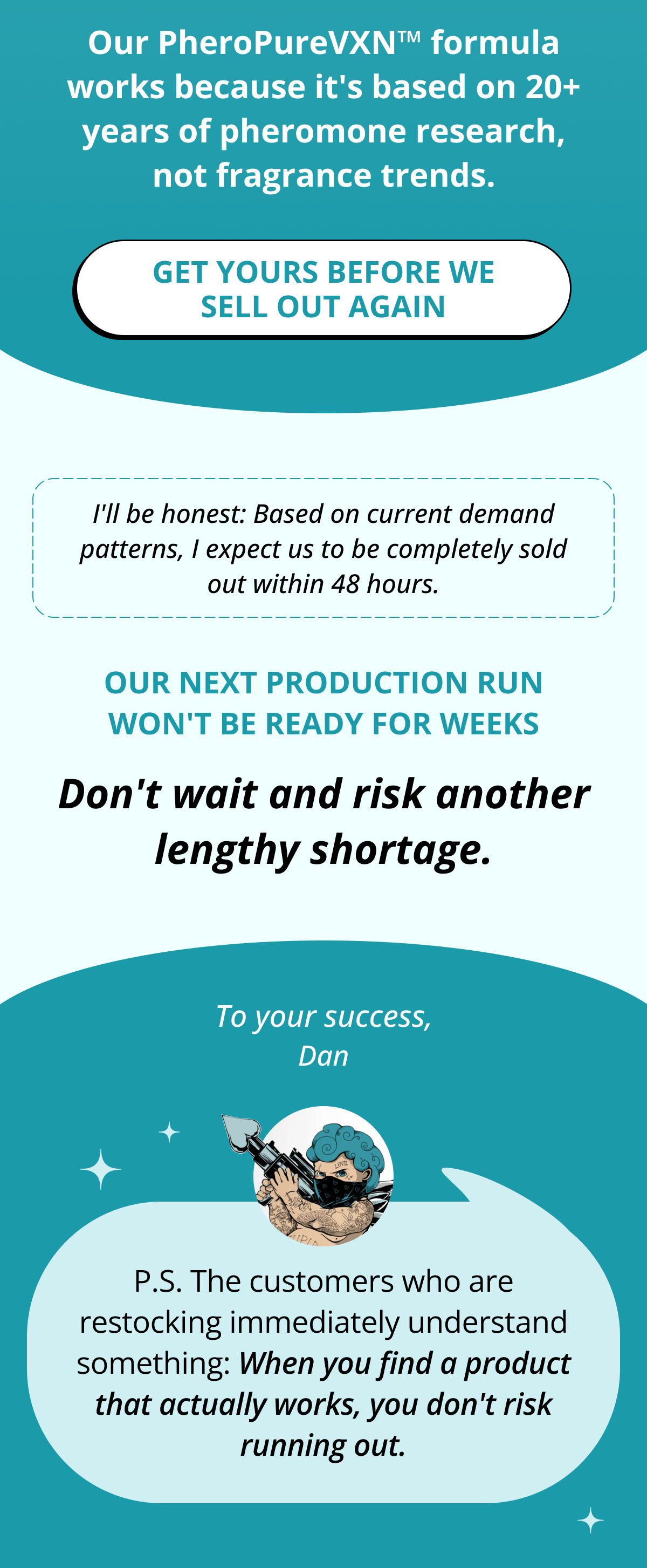 Our PheroPureVXN™ formula works because it's based on 20+ years of pheromone research, not fragrance trends. Get yours before we sell out again I'll be honest: Based on current demand patterns, I expect us to be completely sold out within 48 hours. Our next production run won't be ready for weeks Don't wait and risk another lengthy shortage. Dan P.S. The customers who are restocking immediately understand something: When you find a product that actually works, you don't risk running out.