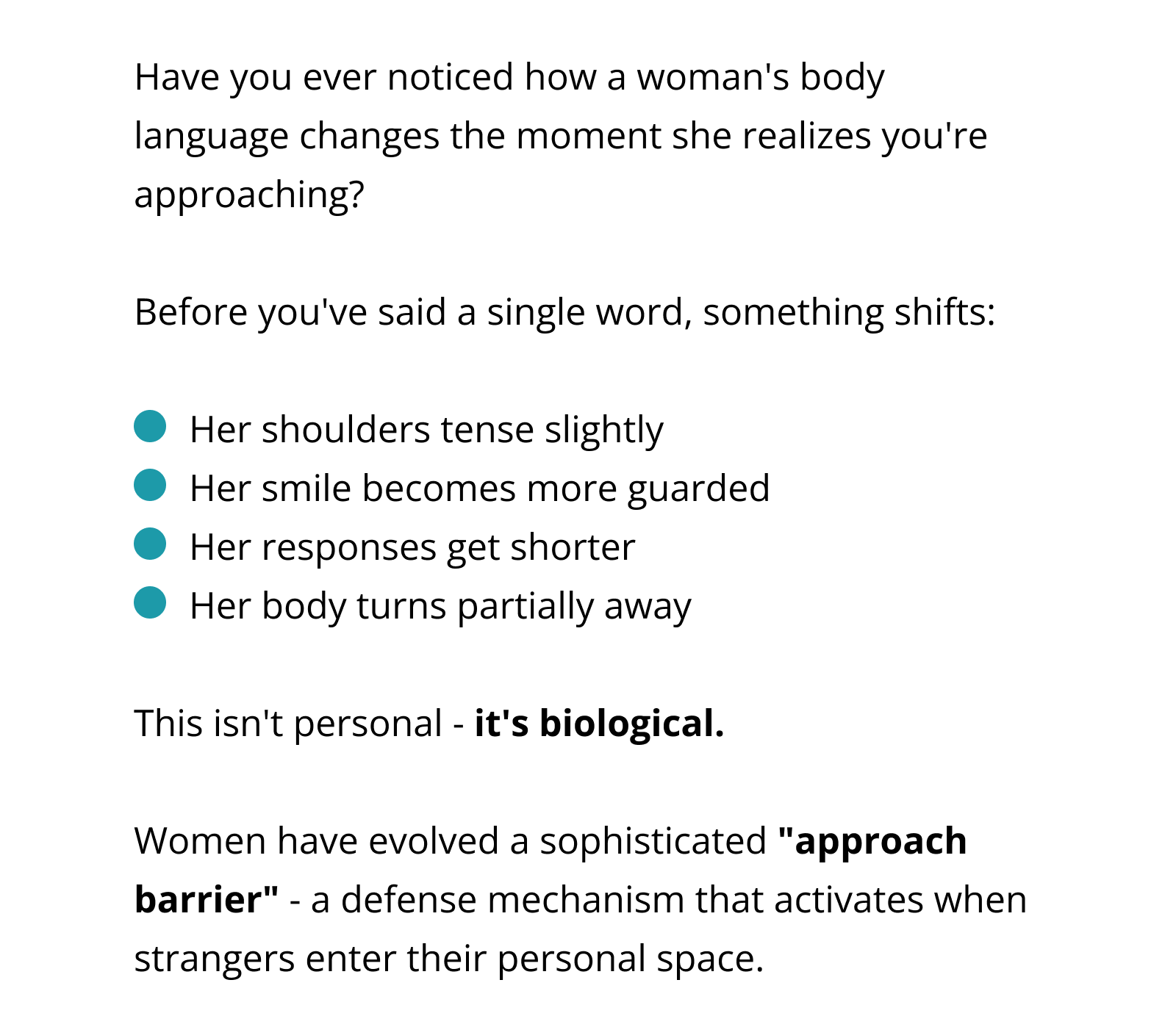 Have you ever noticed how a woman's body language changes the moment she realizes you're approaching?  Before you've said a single word, something shifts:  Her shoulders tense slightly Her smile becomes more guarded Her responses get shorter Her body turns partially away  This isn't personal - it's biological.  Women have evolved a sophisticated "approach barrier" - a defense mechanism that activates when strangers enter their personal space.