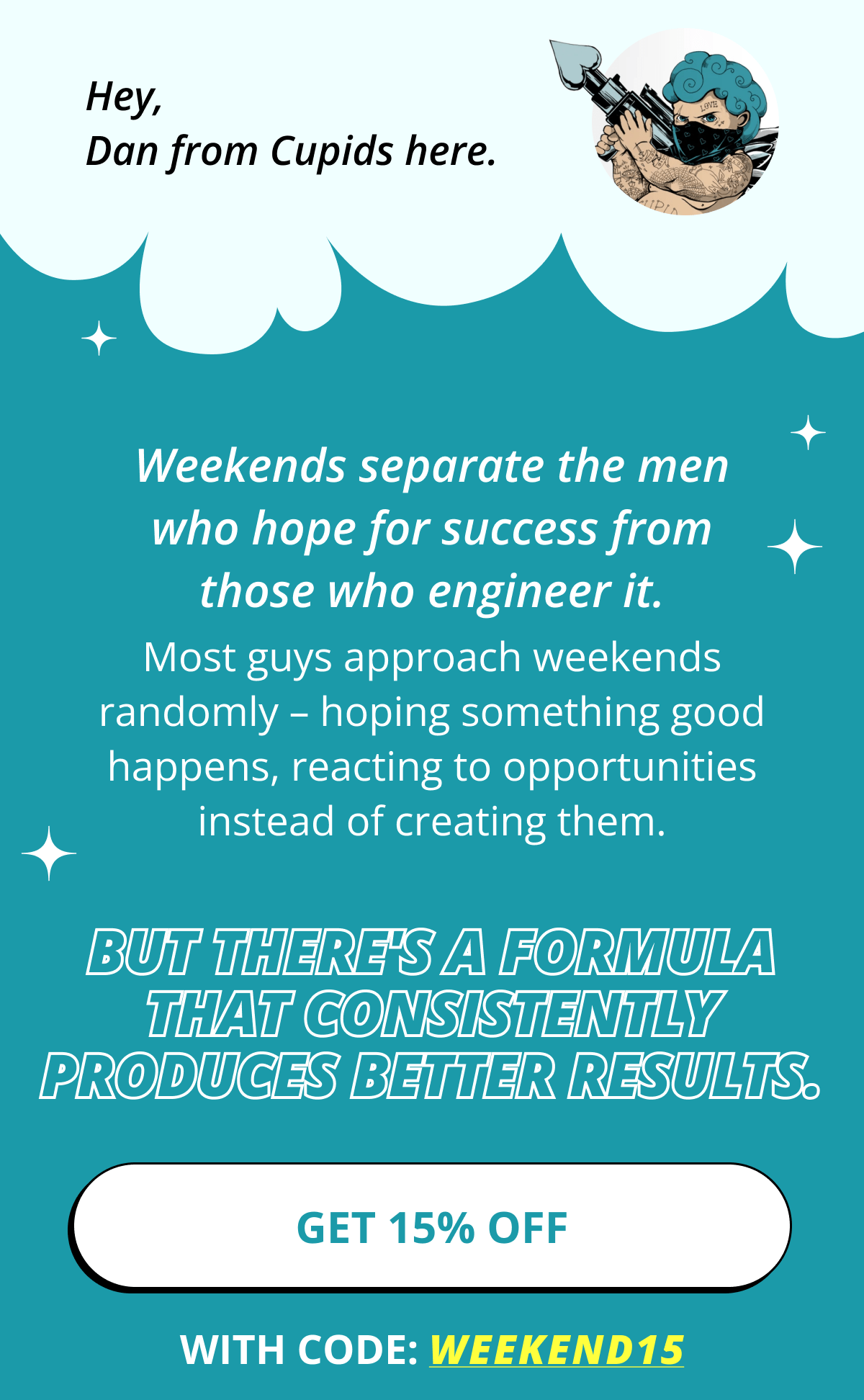 Hey, Dan from Cupids here. Weekends separate the men who hope for success from those who engineer it. Most guys approach weekends randomly – hoping something good happens, reacting to opportunities instead of creating them. But there's a formula that consistently produces better results. Get 15% OFF with Code: WEEKEND15