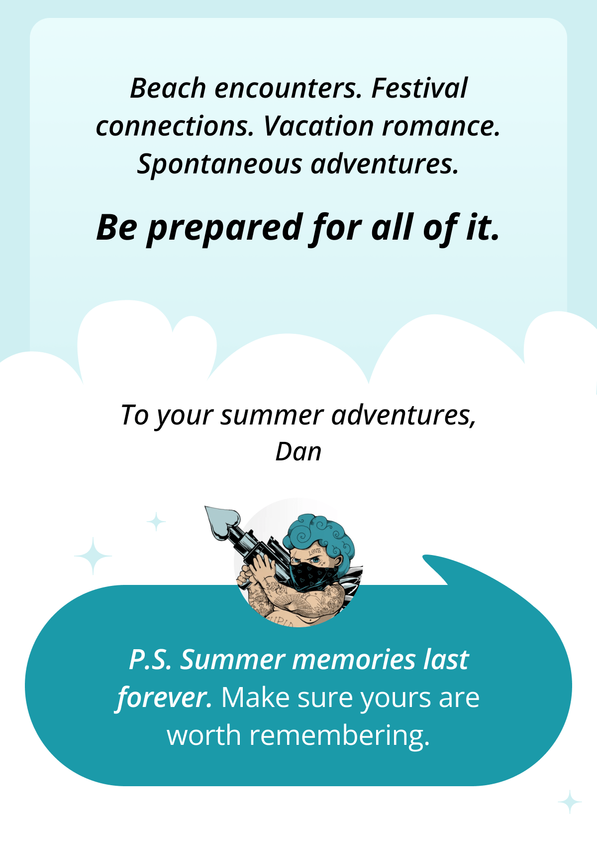 Beach encounters. Festival connections. Vacation romance. Spontaneous adventures.  Be prepared for all of it.  To your summer adventures, Dan  P.S. Summer memories last forever. Make sure yours are worth remembering.