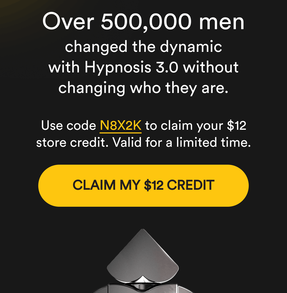 Over 500,000 men changed the dynamic with Hypnosis 3.0 without changing who they are. Use code N8X2K to claim your $12 store credit. Valid for a limited time. Claim My $12 Credit