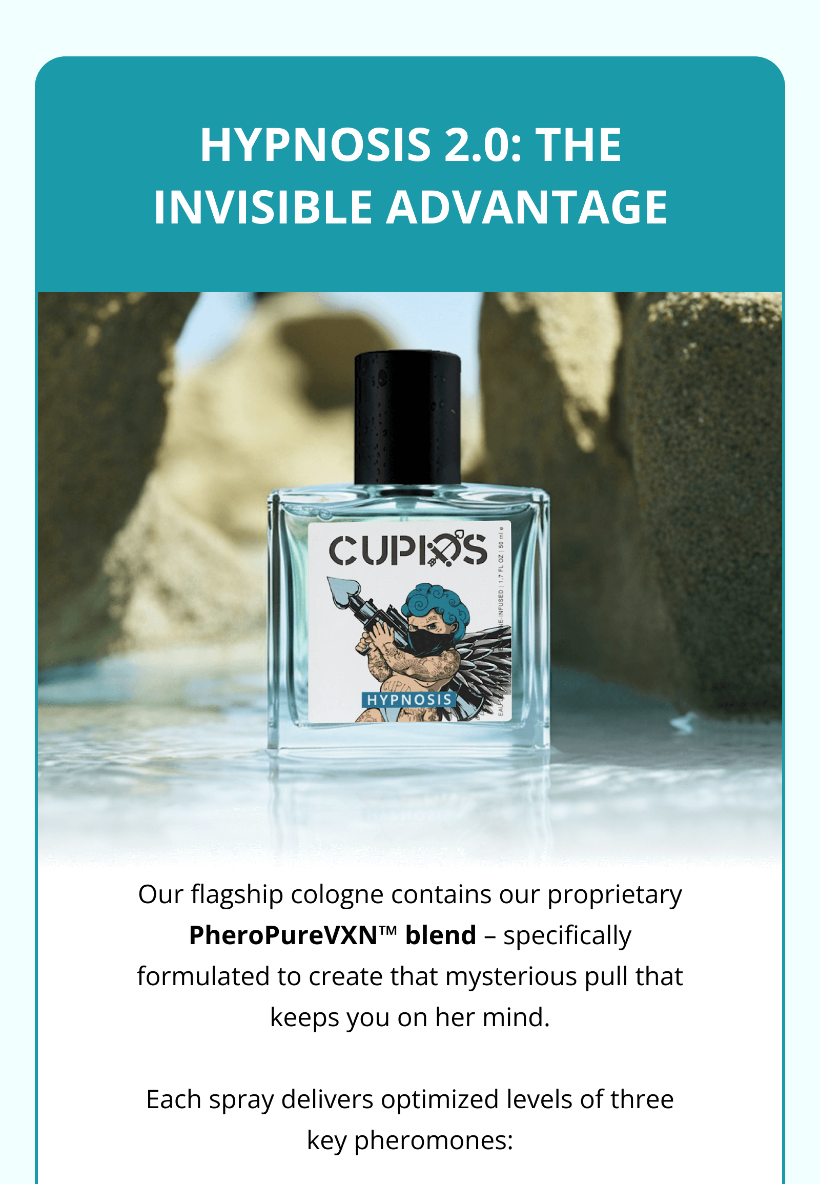 HYPNOSIS 2.0: THE INVISIBLE ADVANTAGE Our flagship cologne contains our proprietary PheroPureVXN™ blend – specifically formulated to create that mysterious pull that keeps you on her mind.  Each spray delivers optimized levels of three key pheromones: