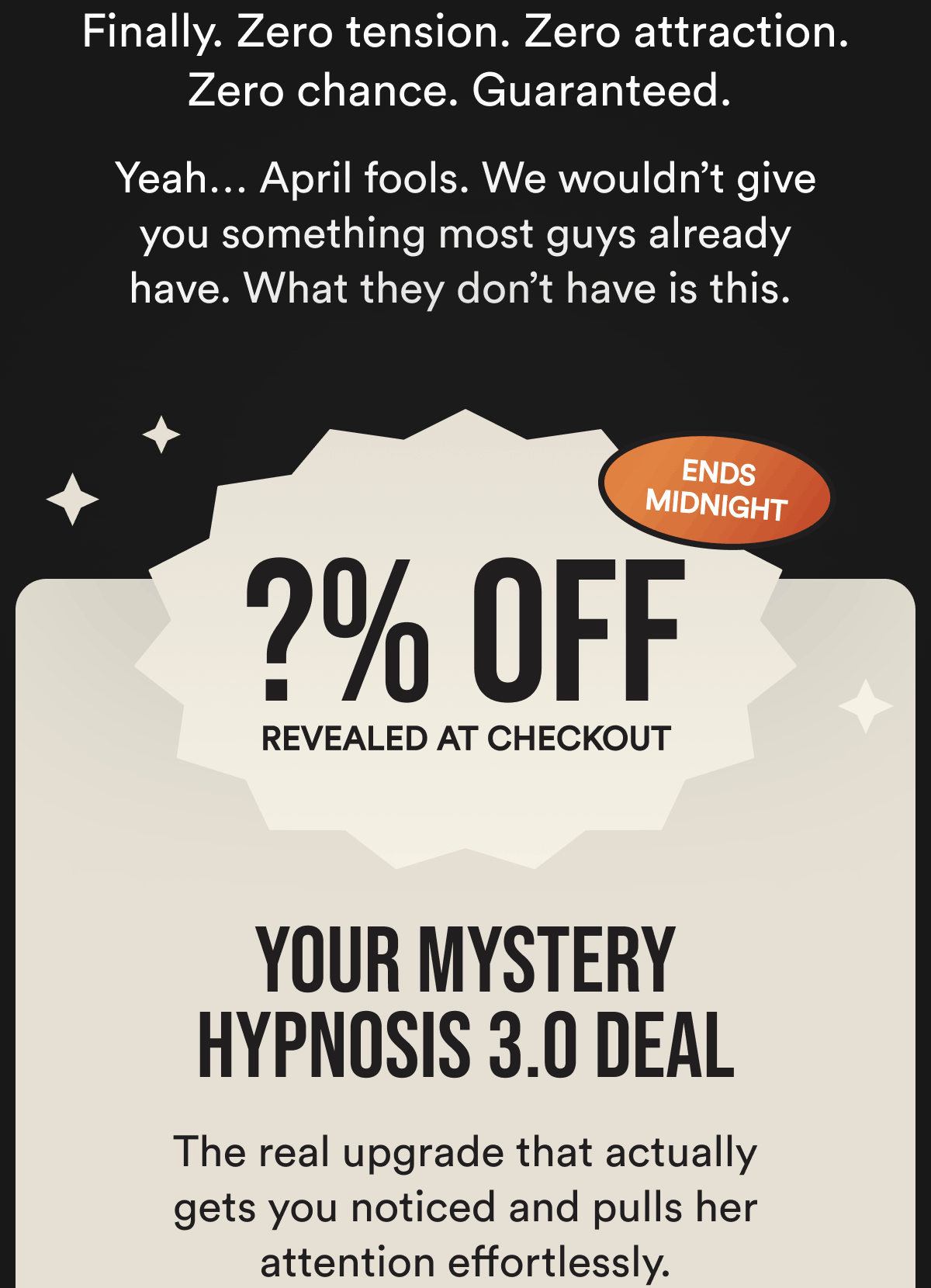 Finally. Zero tension. Zero attraction. Zero chance.  Guaranteed.    Yeah… April fools. We wouldn't give you something most guys already have. What they don't have is this. Revealed at checkout Ends midnight Your mystery Hypnosis 3.0 deal The real upgrade that actually gets you noticed and pulls her attention effortlessly.