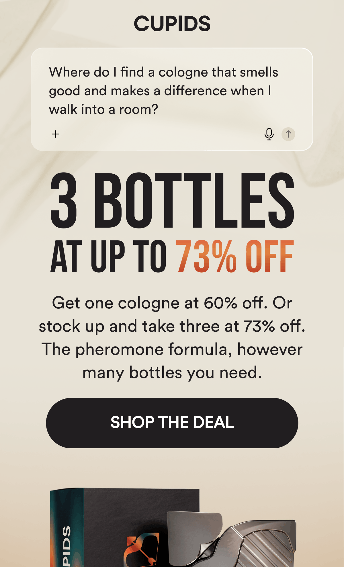 Where do I find a cologne that smells good and makes a difference when I walk into a room? 3 Bottles At Up To 73% Off. Get one cologne at 60% off. Or stock up and take three at 73% off. The pheromone formula, however many bottles you need. Shop The Deal.