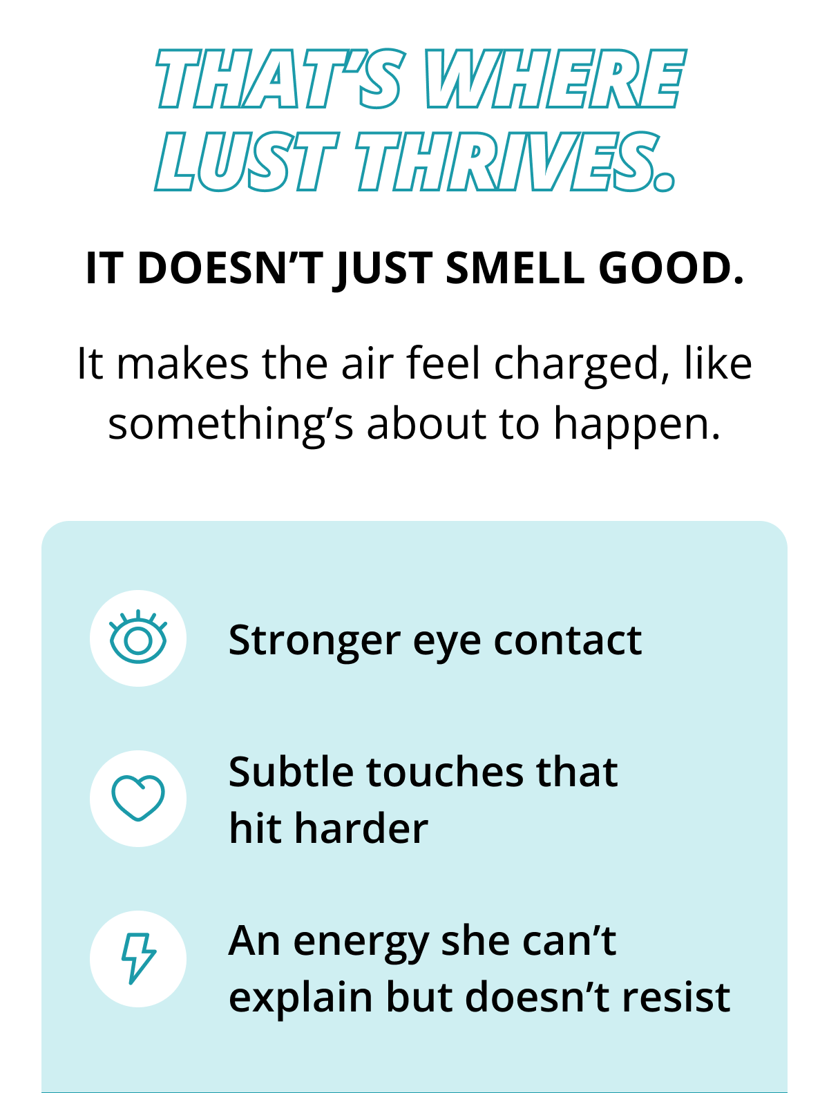 That's where Lust thrives. It doesn't just smell good. It makes the air feel charged, like something's about to happen. Stronger eye contact Subtle touches that hit harder An energy she can't explain but doesn't resist