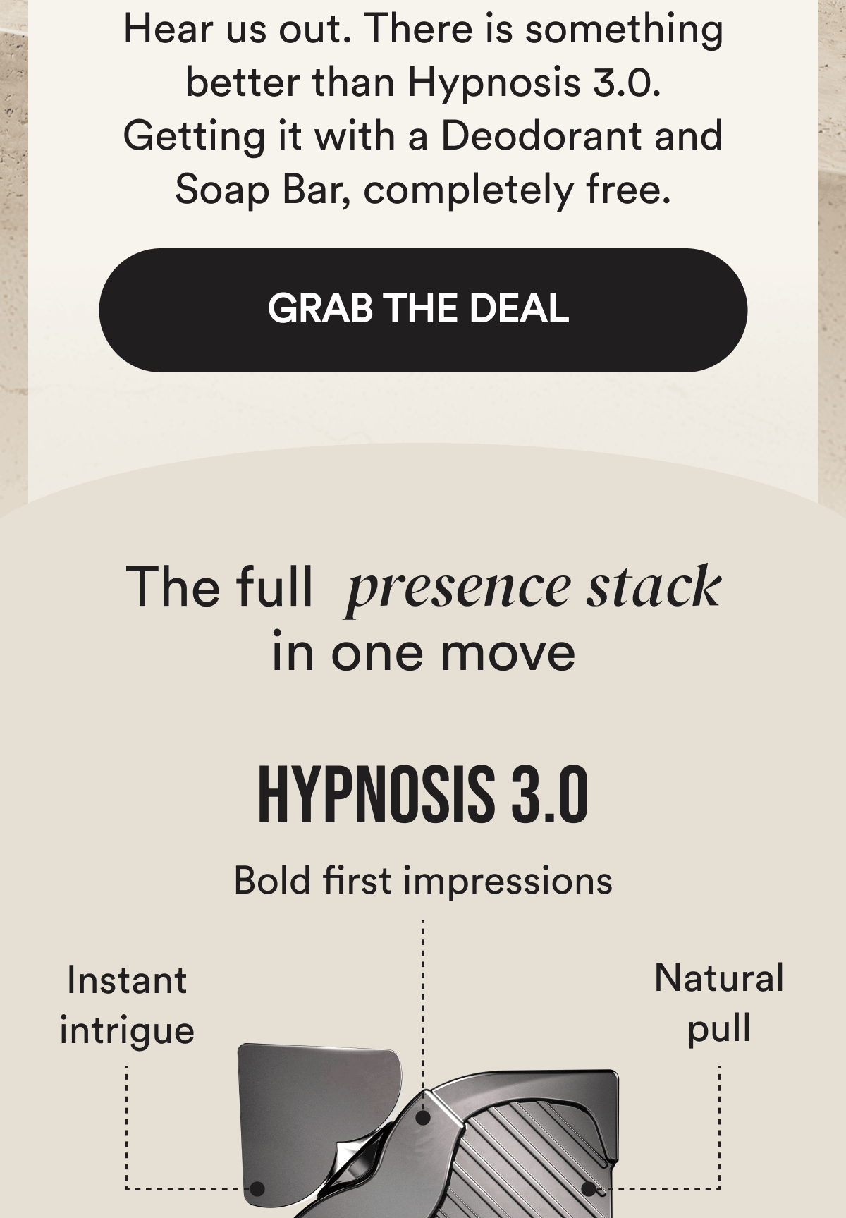 Hear us out. There is something better than Hypnosis 3.0. Getting it with a Deodorant and Soap Bar, completely free. Grab the deal. The full presence stack in one move. Hypnosis 3.0. Bold first impressions. Quiet intrigue. Natural pull.