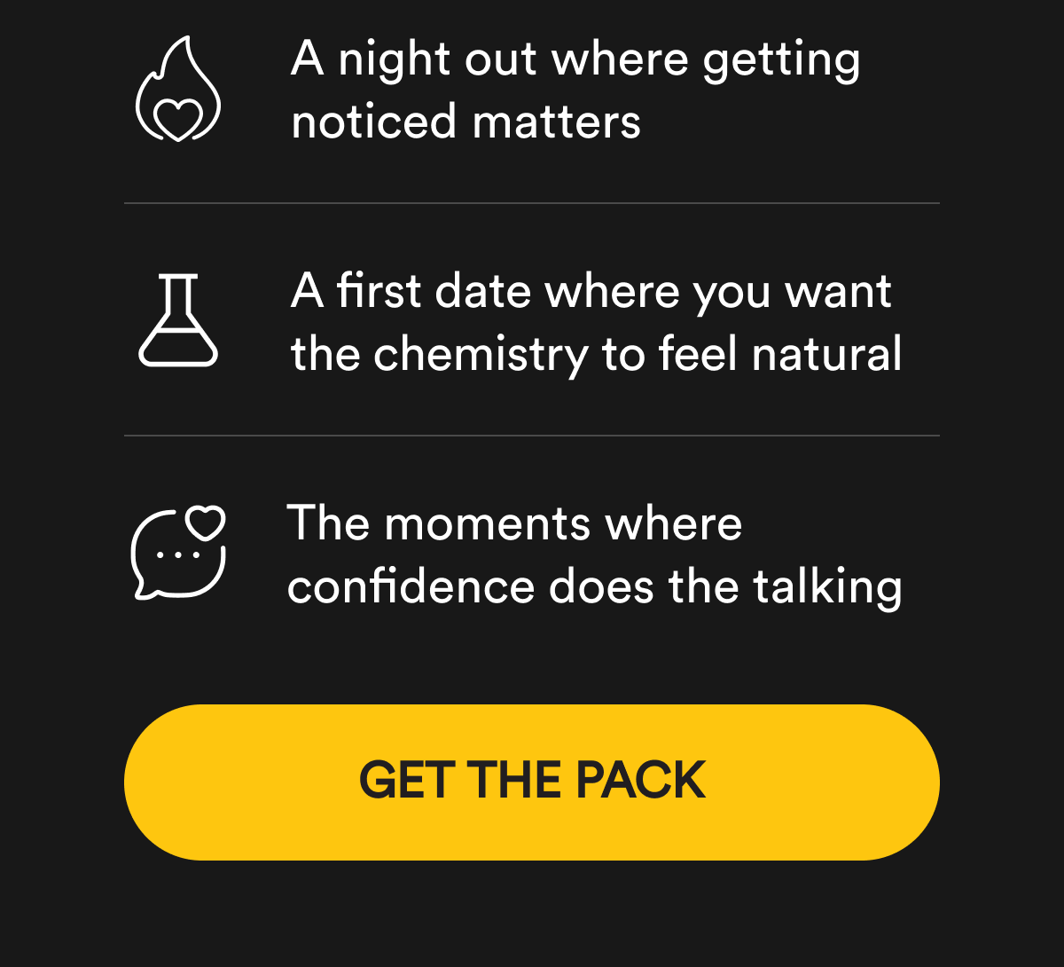 A night out where getting noticed matters. A first date where you want the chemistry to feel natural. The moments where confidence does the talking. Get The Pack.