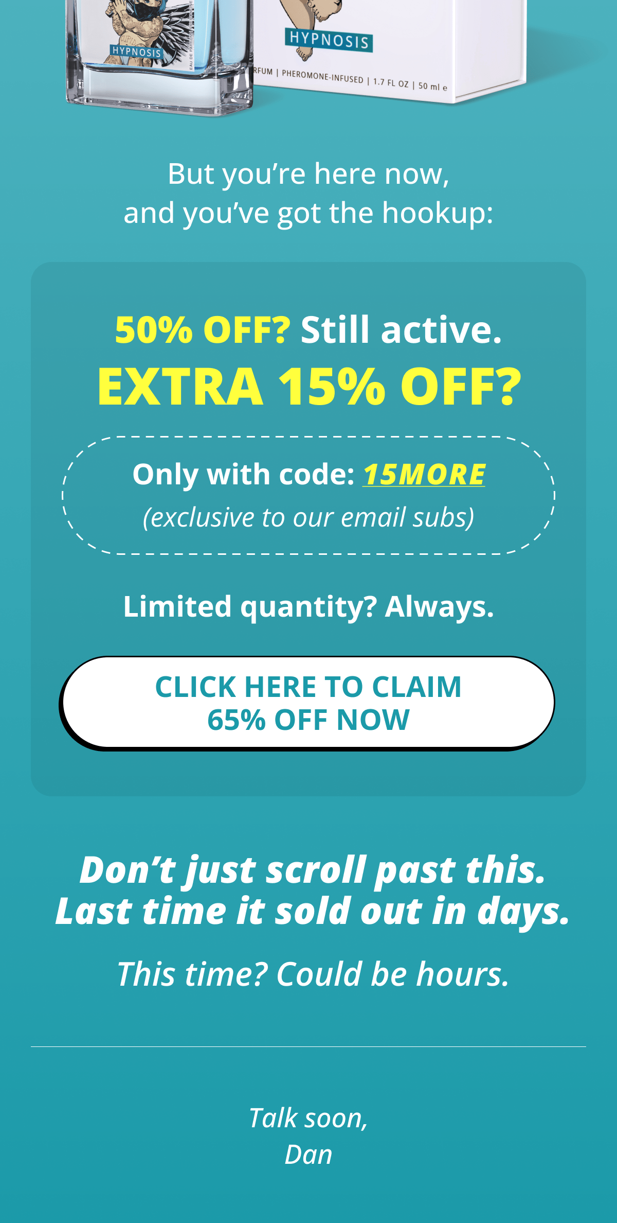 But you're here now, and you've got the hookup: 50% OFF? Still active. EXTRA 15% OFF?  Only with code: 15MORE (exclusive to our email subs) Limited quantity? Always. Click here to claim 65% OFF Now Don't just scroll past this. Last time it sold out in days. This time? Could be hours. Talk soon, Dan