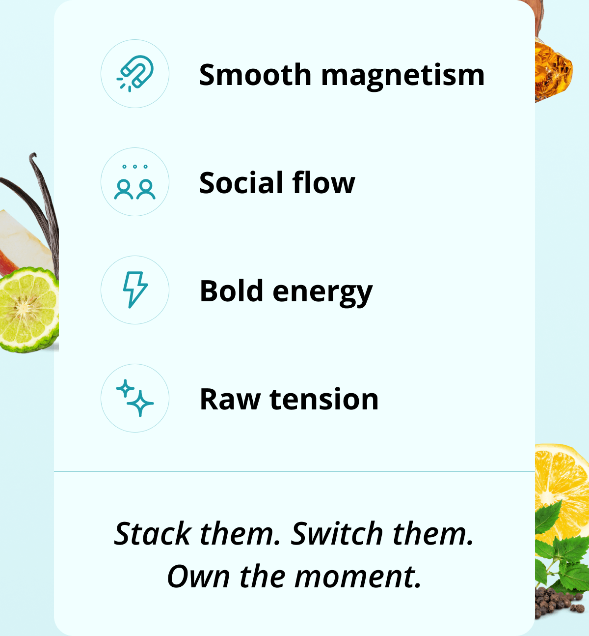 Smooth magnetism Social flow Bold energy Raw tension Stack them. Switch them. Own the moment.