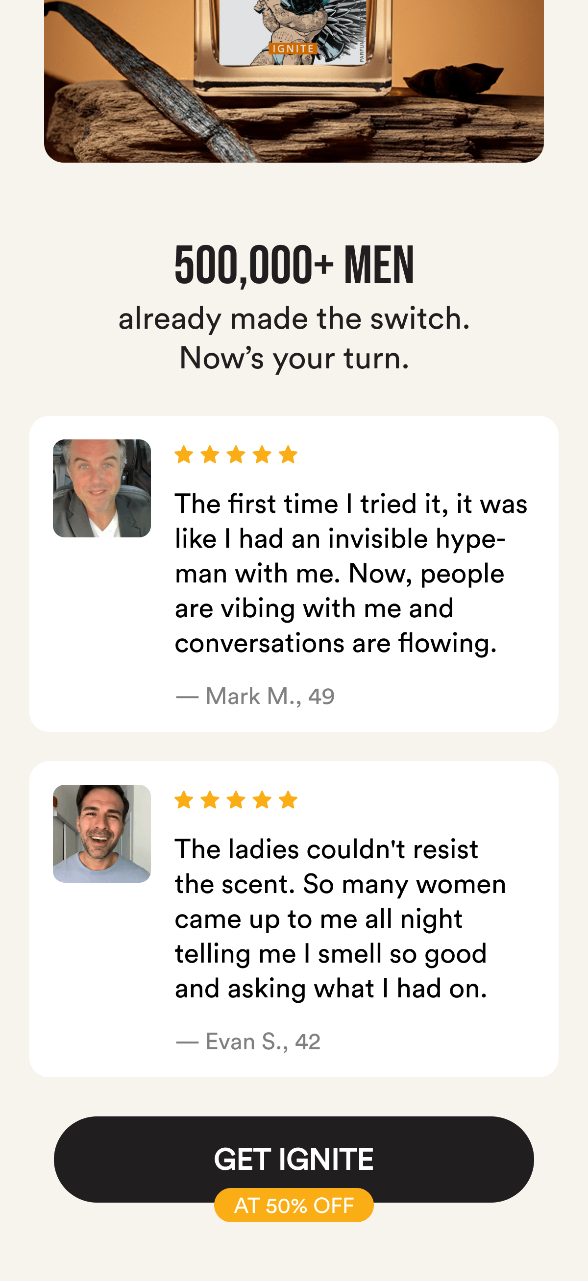 500,000+ men already made the switch. Now's your turn. The first time I tried it, it was like I had an invisible hype-man with me. Now, people are vibing with me and conversations are flowing. — Mark M., 49. The ladies couldn't resist the scent. So many women came up to me all night telling me I smell so good and asking what I had on. — Evan S., 42. Get Ignite at 50% Off