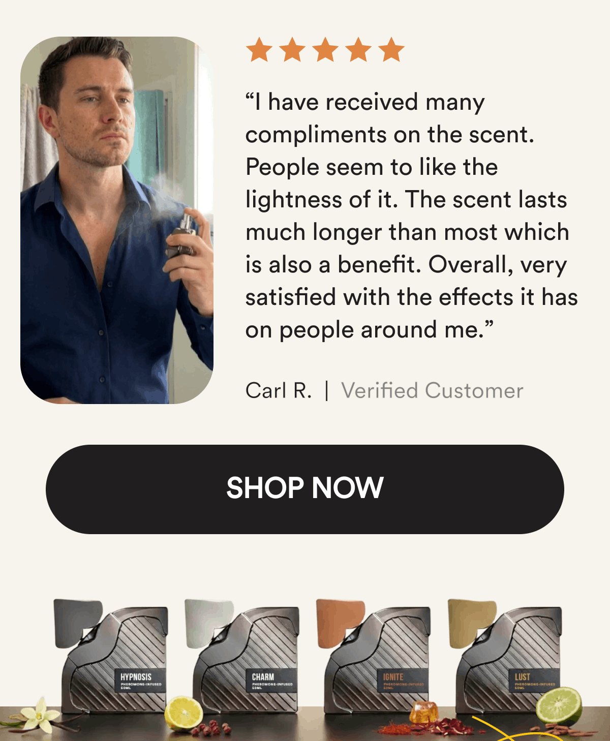 “I have received many compliments on the scent. People seem to like the lightness of it. The scent lasts much longer than most which is also a benefit. Overall, very satisfied with the effects it has on people around me.” Carl R. Shop Now.