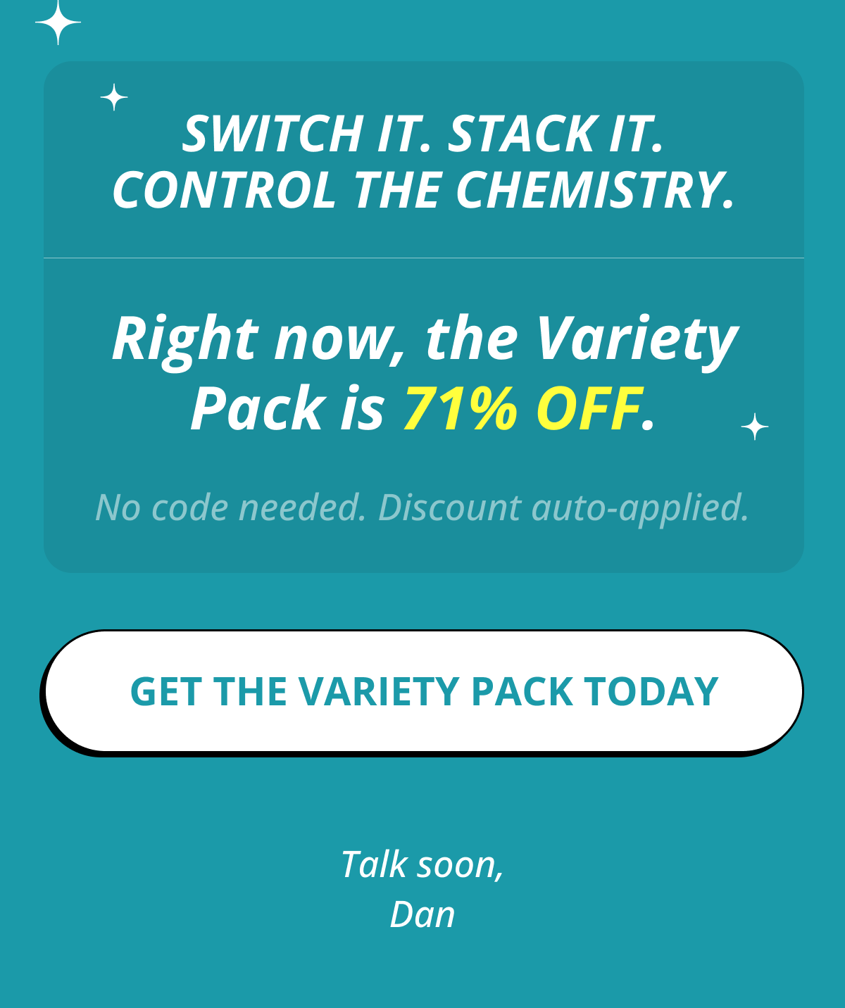 Switch it. Stack it. Control the chemistry. Right now, the Variety Pack is 71% OFF. No code needed. Discount auto-applied. Get the Variety Pack Today   Talk soon, Dan