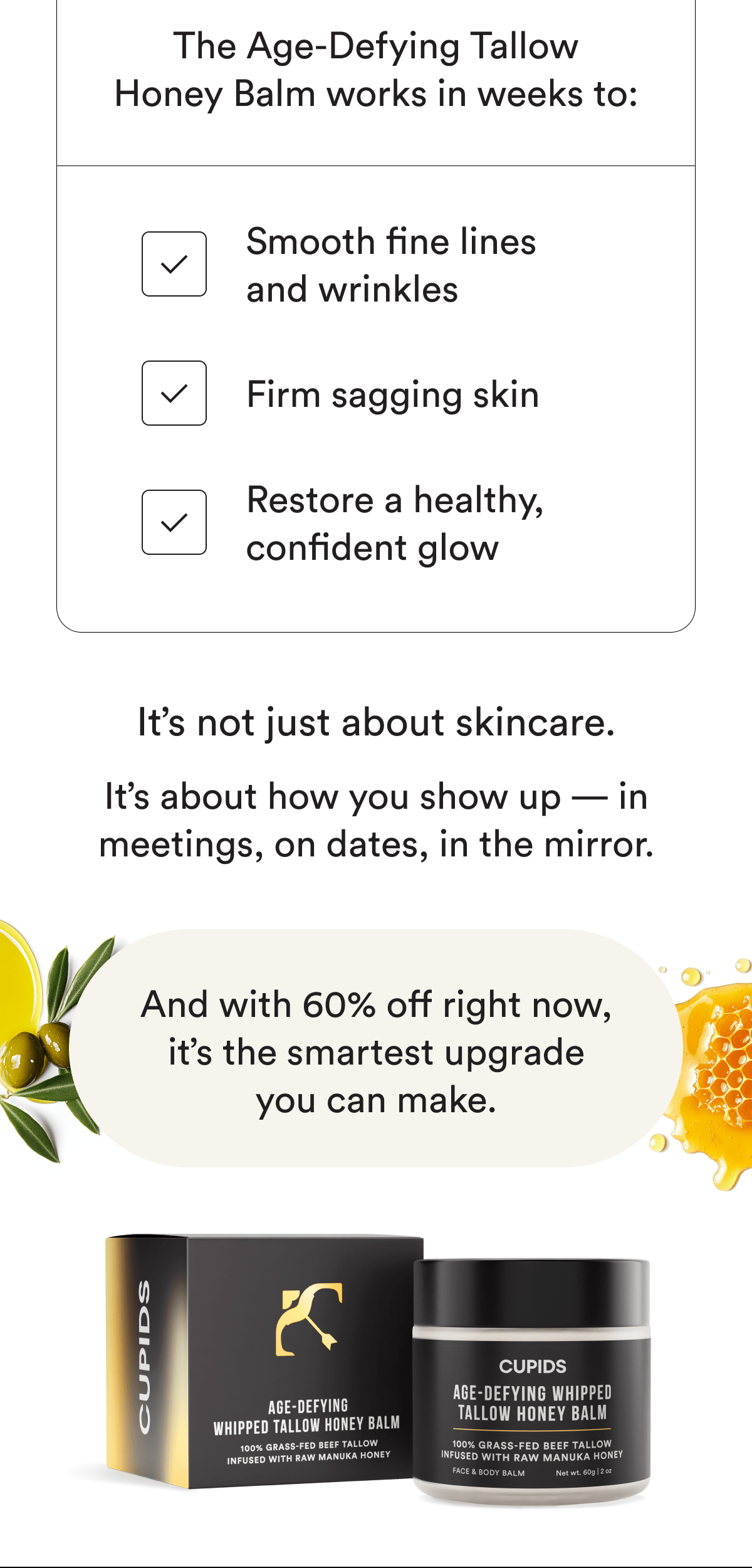 The Age-Defying Tallow Honey Balm works in weeks to: Smooth fine lines and wrinkles. Firm sagging skin. Restore a healthy, confident glow. It's not just about skincare. It's about how you show up — in meetings, on dates, in the mirror. And with 60% off right now, it's the smartest upgrade you can make.