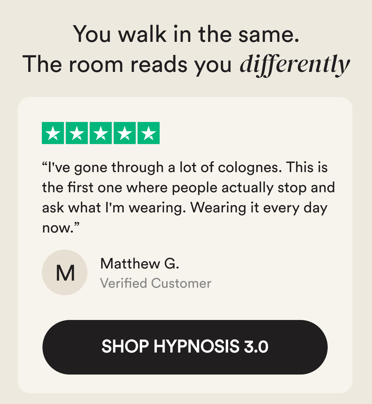 You walk in the same. The room reads you differently. “I've gone through a lot of colognes. This is the first one where people actually stop and ask what I'm wearing. Wearing it every day now.” M Matthew G. Verified Customer - Shop Hypnosis 3.0
