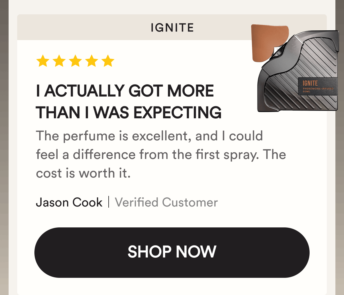 Ignite. I actually got more than I was expecting. The perfume is excellent, and I could feel a difference from the first spray. The cost is worth it. Jason Cook. Verified Customer. Shop Now.