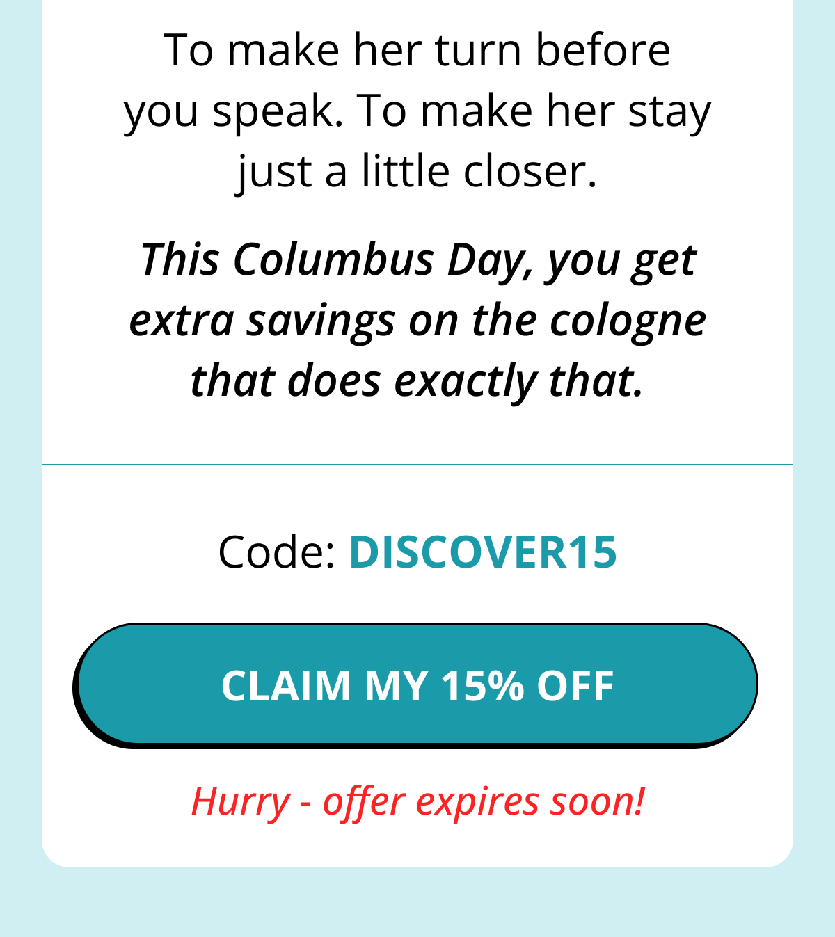 To make her turn before you speak. To make her stay just a little closer. This Columbus Day, you get extra savings on the cologne that does exactly that. Code: DISCOVER15 CLAIM MY 15% OFF   Hurry - offer expires soon!