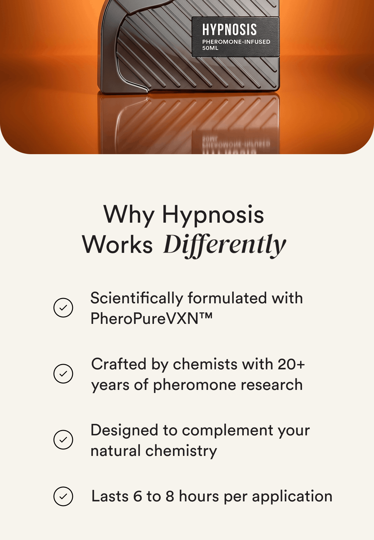 Why Hypnosis Works Differently. Scientifically formulated with PheroPureVXN™. Crafted by chemists with 20+ years of pheromone research. Designed to complement your natural chemistry. Lasts 6 to 8 hours per application.