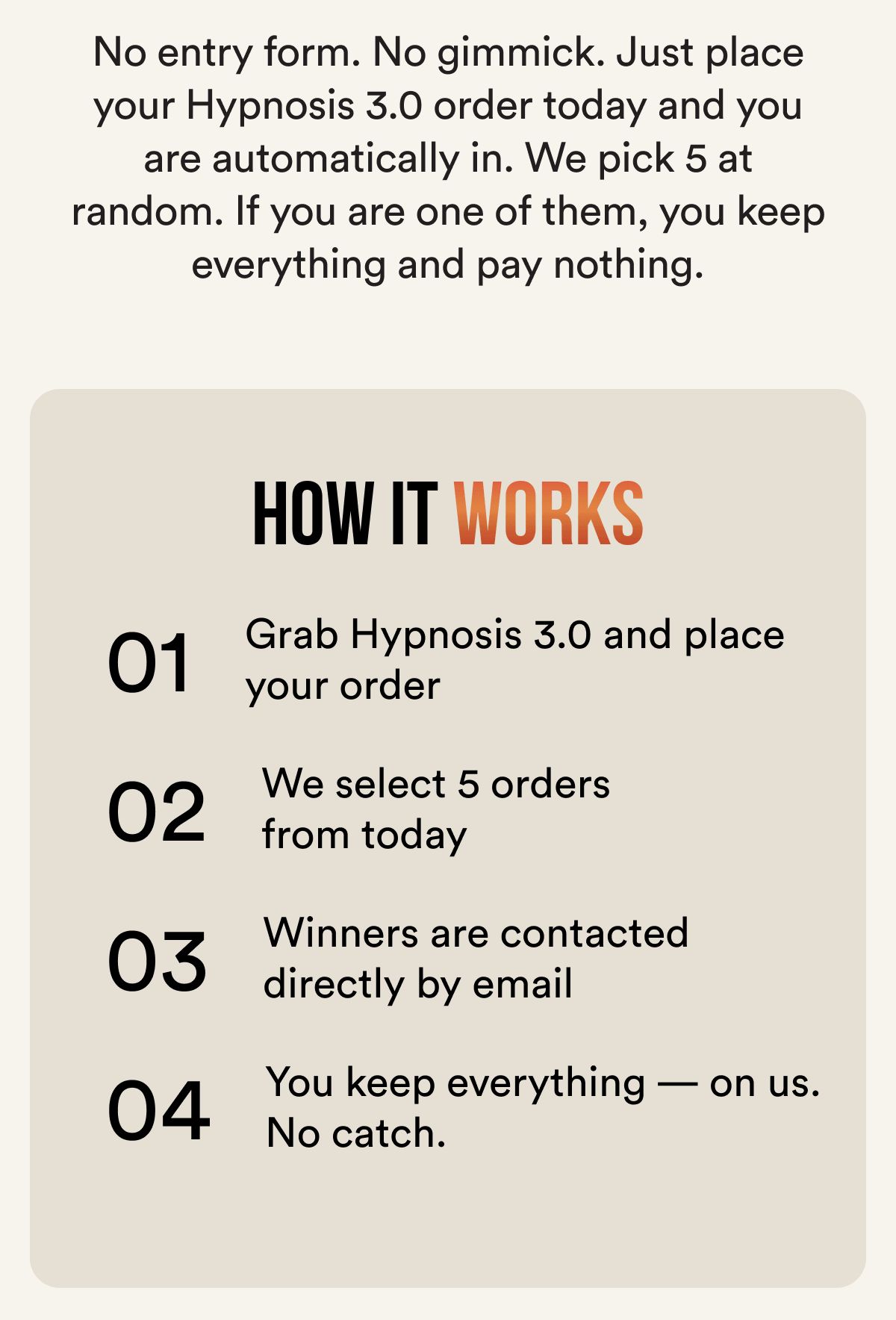 No entry form. No gimmick. Just place your Hypnosis 3.0 order today and you are automatically in. We pick 5 at random. If you are one of them, you keep everything and pay nothing. How it works 01 — Grab Hypnosis 3.0 and place your order 02 — We select 5 random orders from today 03 — Winners are contacted directly by email 04 — You keep everything — on us. No catch.