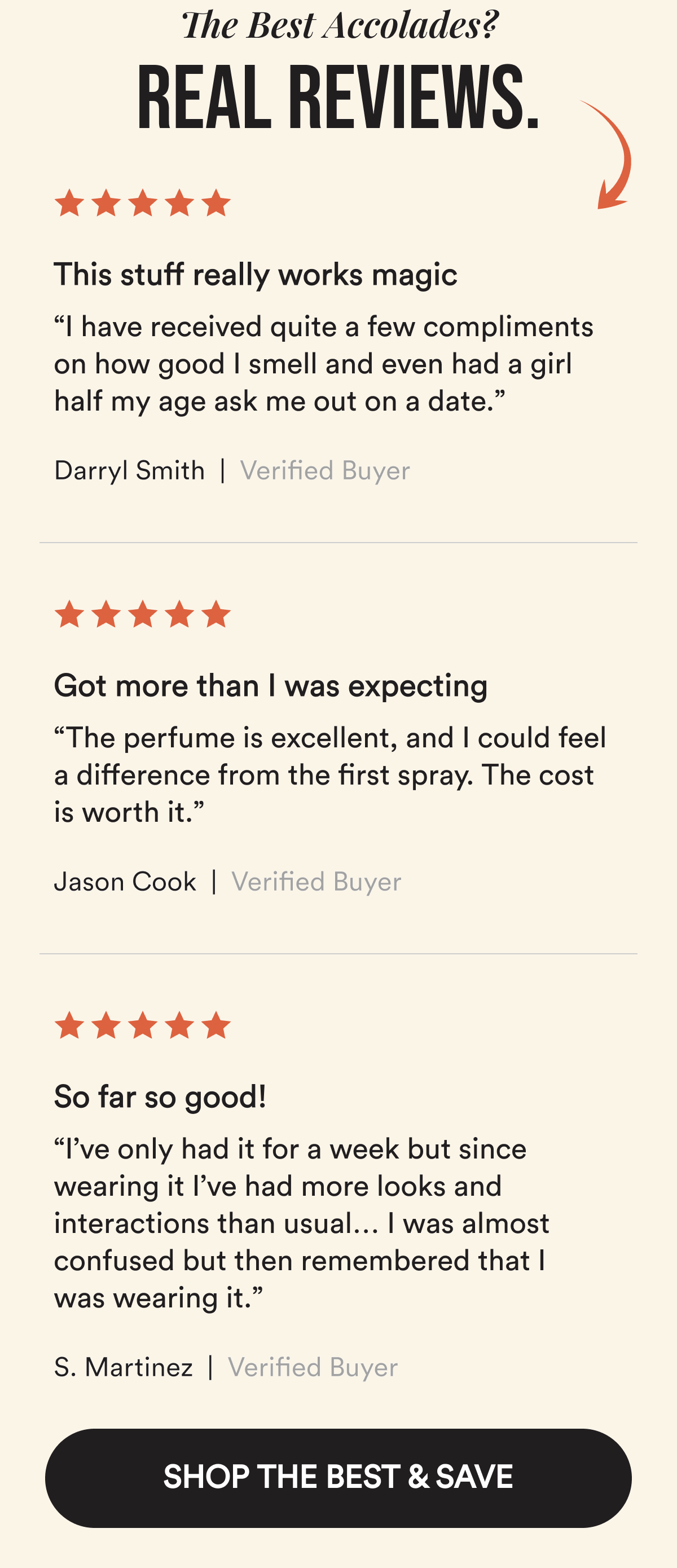 The Best Accolades? Real Reviews. This stuff really works magic. “I have received quite a few compliments on how good I smell and even had a girl half my age ask me out on a date.”  Darryl Smith. Verified Customer. Got more than I was expecting. “The perfume is excellent, and I could feel a difference from the first spray. The cost is worth it.”  Jason Cook. Verified Customer. So far so good! “I’ve only had it for a week but since wearing it I’ve had more looks and interactions than usual… I was almost confused but then remembered that I was wearing it.”  S. Martinez. Verified Customer. SHOP THE BEST & SAVE.
