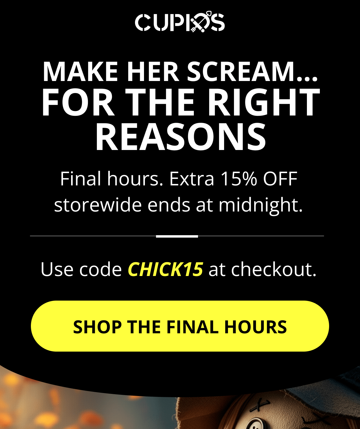 Cupids. Make her scream… for the right reasons Final hours. Extra 15% OFF storewide ends at midnight. Use code CHICK15 at checkout. Shop the final hours