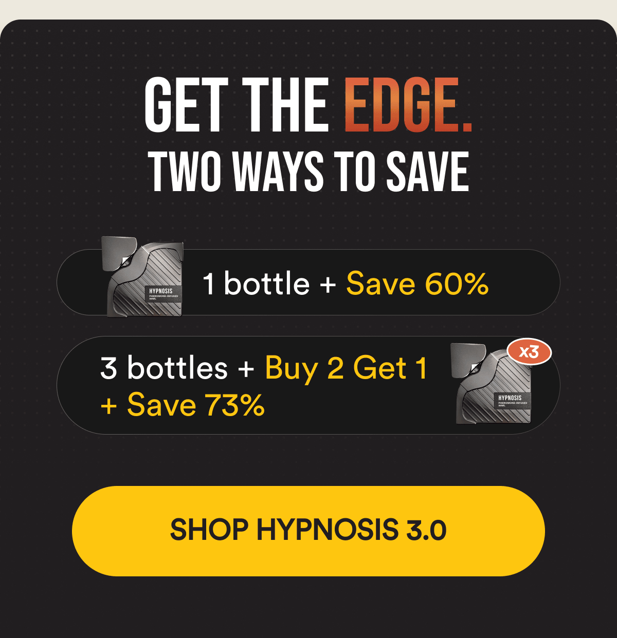 Get the Edge. TWO WAYS TO SAVE -&nbsp;1 bottle + Save 60%; 3 bottles + Buy 2 Get 1 + Save 73% -  Shop Hypnosis 3.0