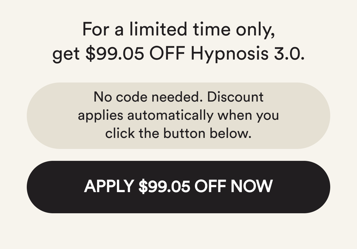For a limited time only, get $99.05 off hypnosis 3.0. No code needed. Discount applies automatically when you click the button below. Apply $99.05 off now.