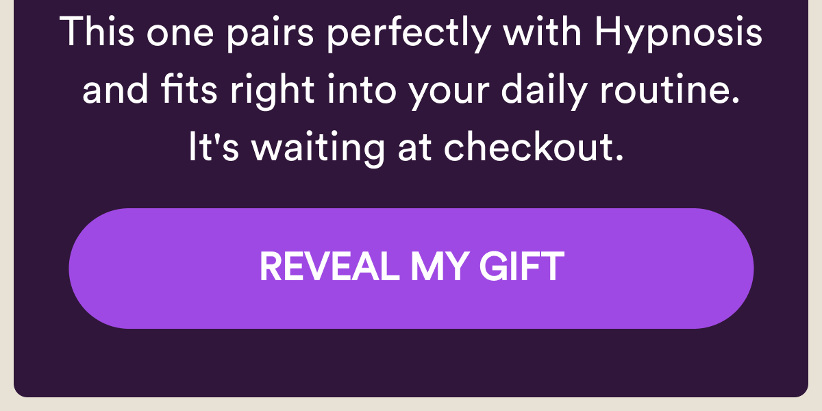 This one pairs perfectly with Hypnosis and fits right into your daily routine. It's waiting at checkout. Reveal My Gift.