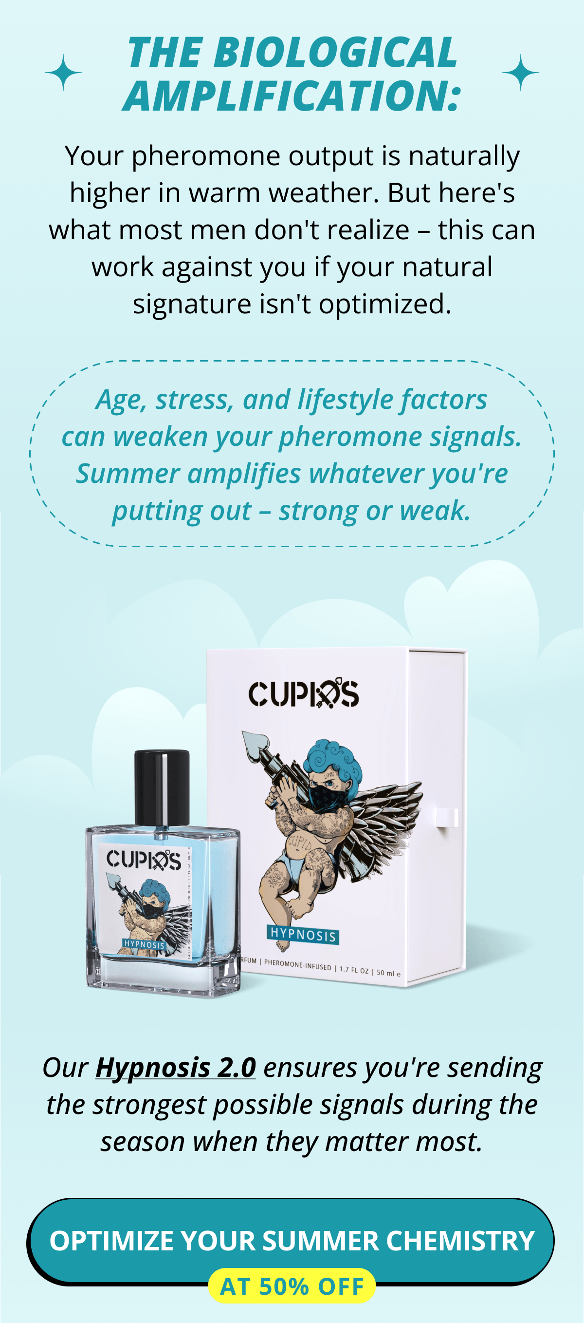 The Biological Amplification: Your pheromone output is naturally higher in warm weather. But here's what most men don't realize – this can work against you if your natural signature isn't optimized. Age, stress, and lifestyle factors can weaken your pheromone signals. Summer amplifies whatever you're putting out – strong or weak. Our Hypnosis 2.0 ensures you're sending the strongest possible signals during the season when they matter most. Optimize your summer chemistry at 50% OFF