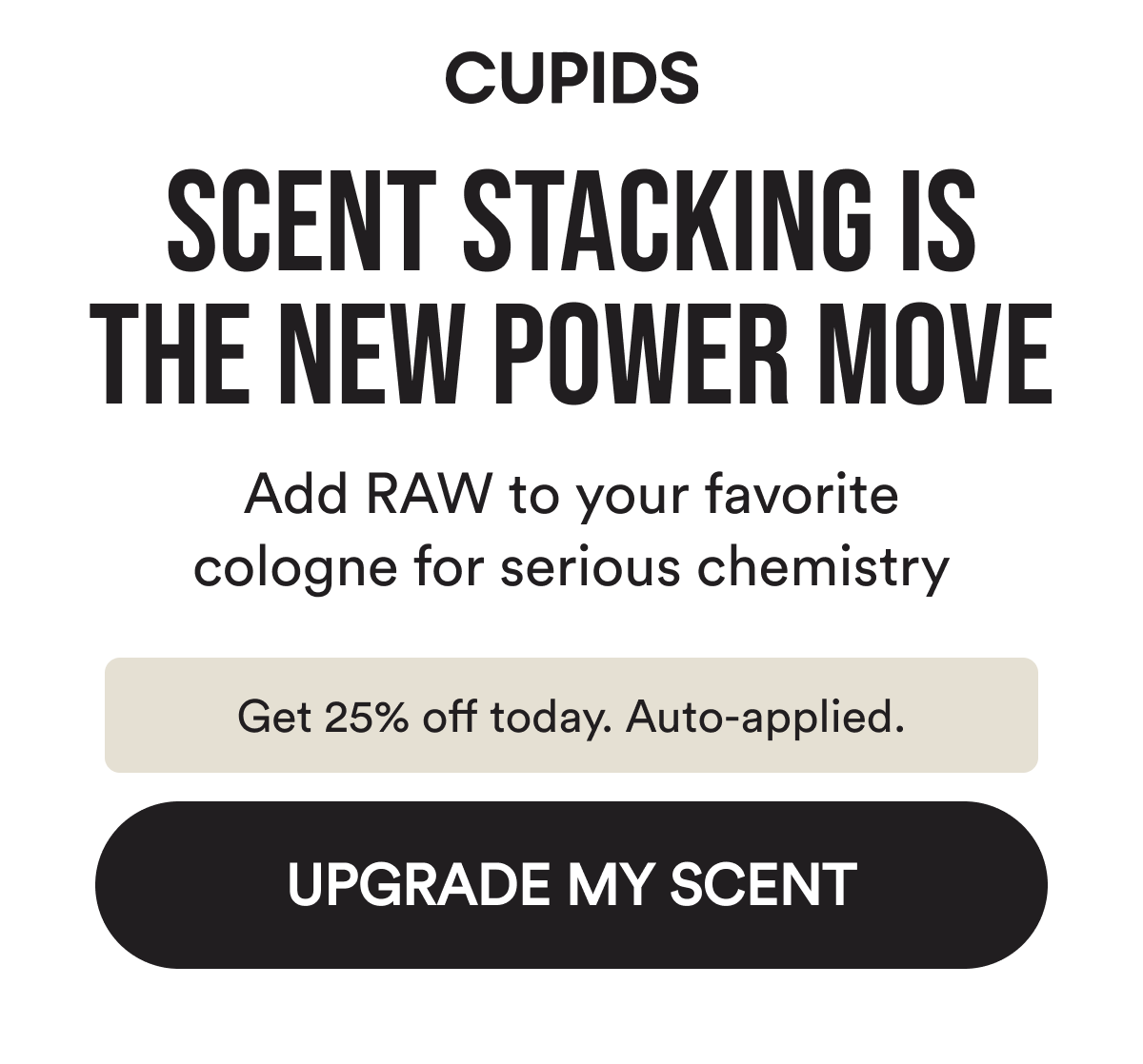 Cupids. Scent stacking is the new power move. Add RAW to your favorite cologne for serious chemistry. Get 25% off today. Auto-applied. Upgrade my scent.