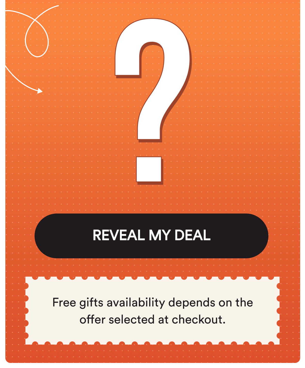 REVEAL MY DEAL. Free gifts availability depends on the offer selected at checkout.