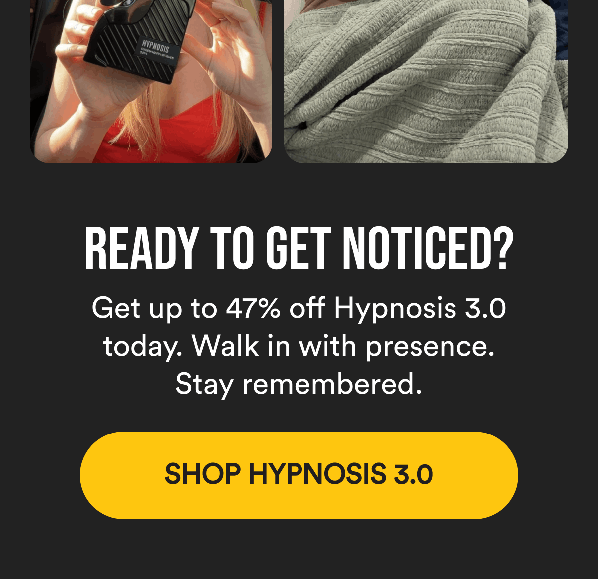 Ready to get noticed? Get up to 47% off Hypnosis 3.0 today. Walk in with presence. Stay remembered. Shop Hypnosis 3.0.