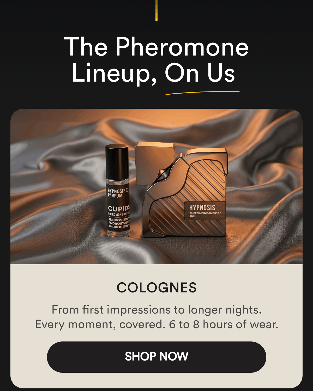 The Pheromone Lineup, On Us. Colognes. From first impressions to longer nights. Every moment, covered. 6 to 8 hours of wear. Shop Now.