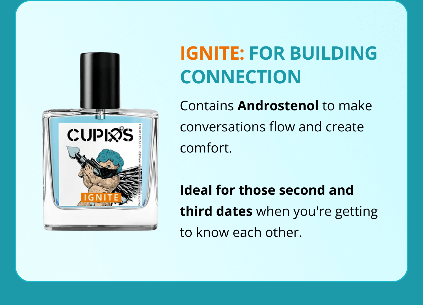 IGNITE: FOR BUILDING CONNECTION  Contains Androstenol to make conversations flow and create comfort.  Ideal for those second and third dates when you're getting to know each other.