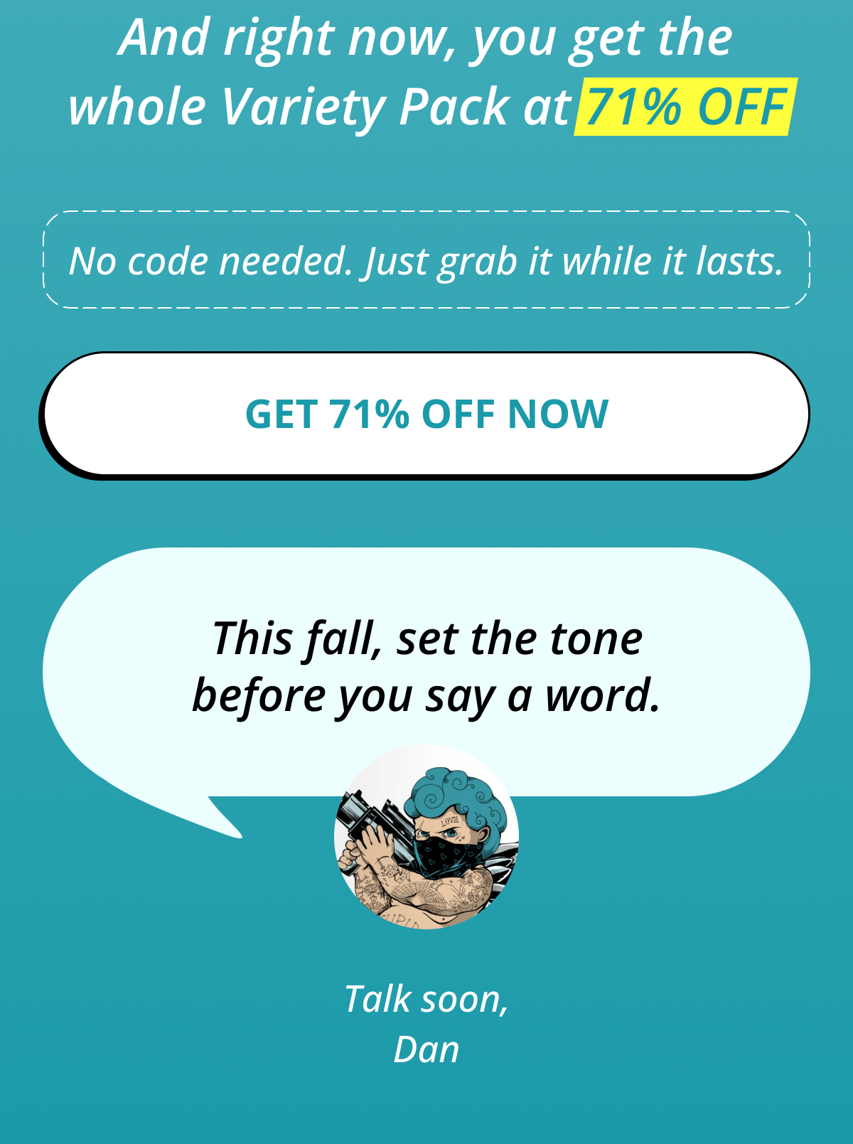 And right now, you get the whole Variety Pack at 71% OFF No code needed. Just grab it while it lasts. Get 71% OFF Now   This fall, set the tone before you say a word. Talk soon, Dan