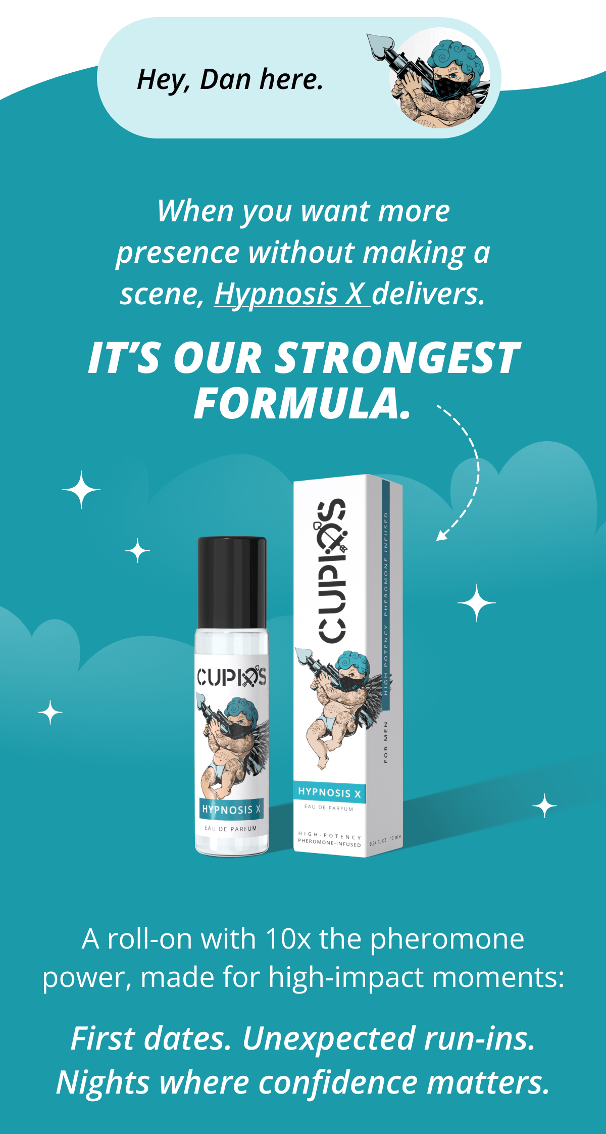 Hey, Dan here. When you want more presence without making a scene, Hypnosis X delivers. It's our strongest formula. A roll-on with 10x the pheromone power, made for high-impact moments: First dates. Unexpected run-ins. Nights where confidence matters.