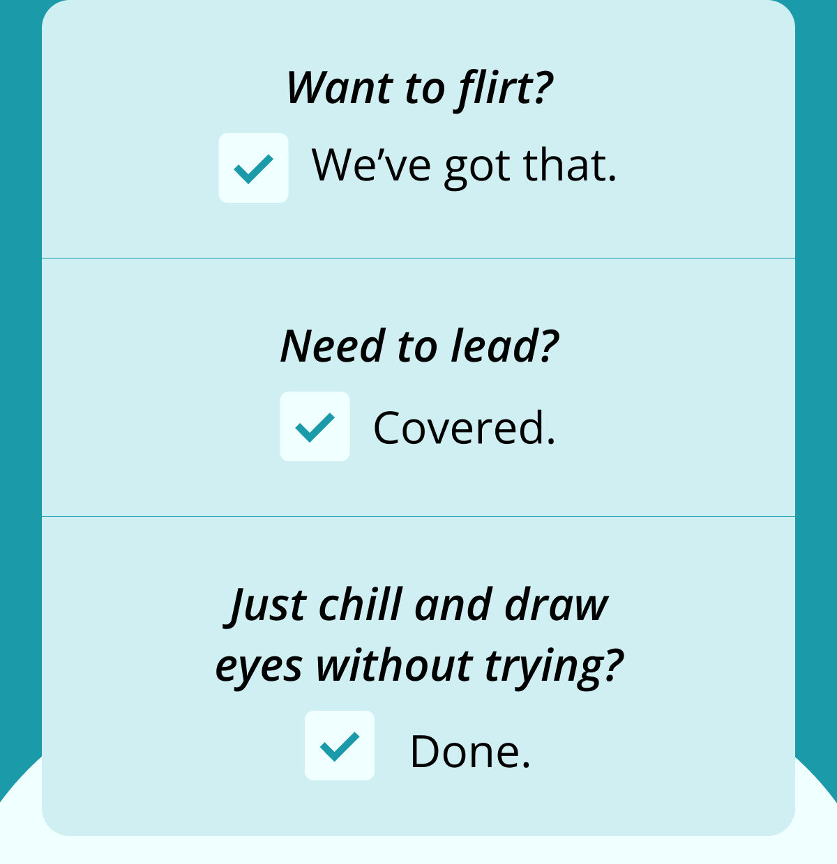 Want to flirt?  We've got that. Need to lead?  Covered. Just chill and draw eyes without trying?  Done.