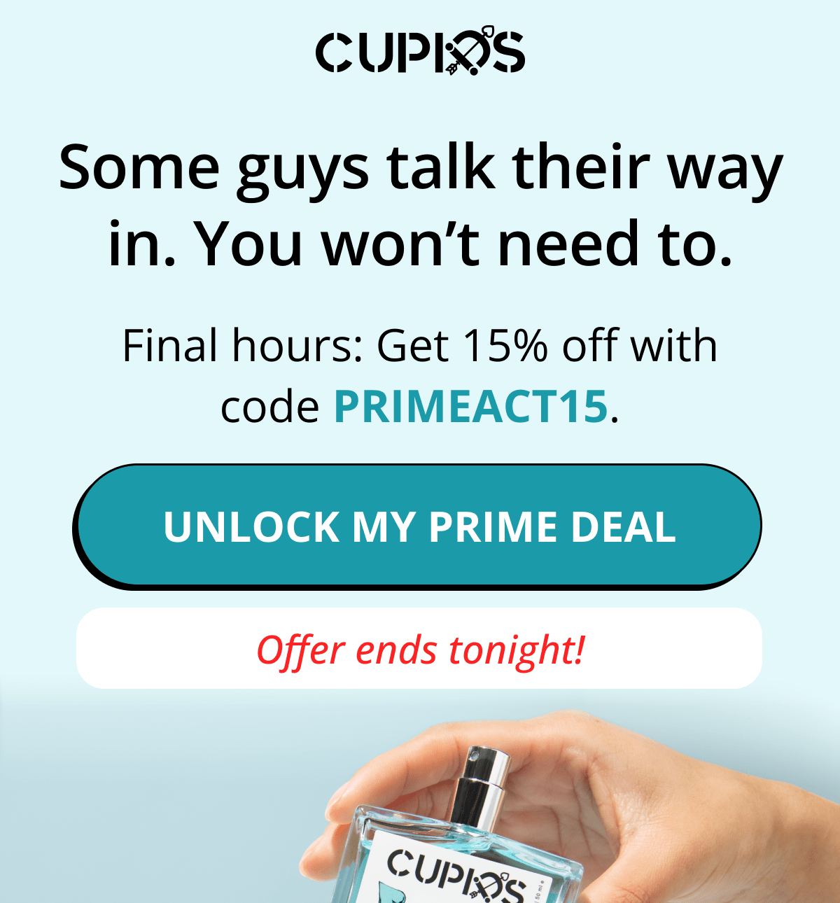 Cupids. Some guys talk their way in. You won't need to. Final hours: Get 15% off with code PRIMEACT15. Unlock my prime deal. Offer ends tonight!