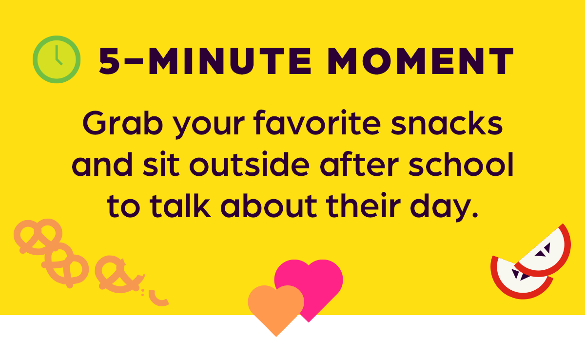5-MINUTE MOMENT: Grab your favorite snacks and sit outside after school to talk about their day.