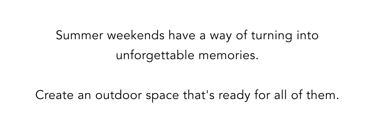 Summer weekends have a way of turning into unforgettable memories.  Create an outdoor space that's ready for all of them.