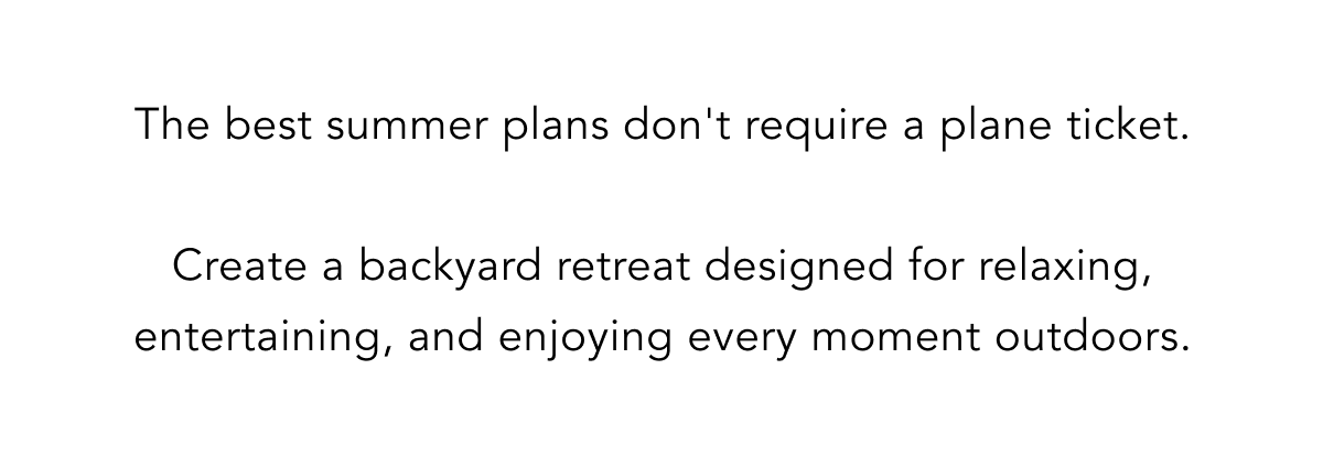 The best summer plans don't require a plane ticket.  Create a backyard retreat designed for relaxing, entertaining, and enjoying every moment outdoors.